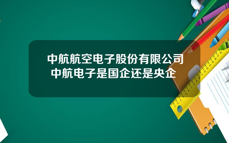 中航航空电子股份有限公司 中航电子是国企还是央企